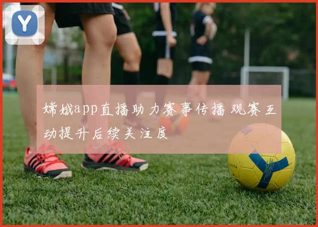 嫦娥app直播助力赛事传播 观赛互动提升后续关注度