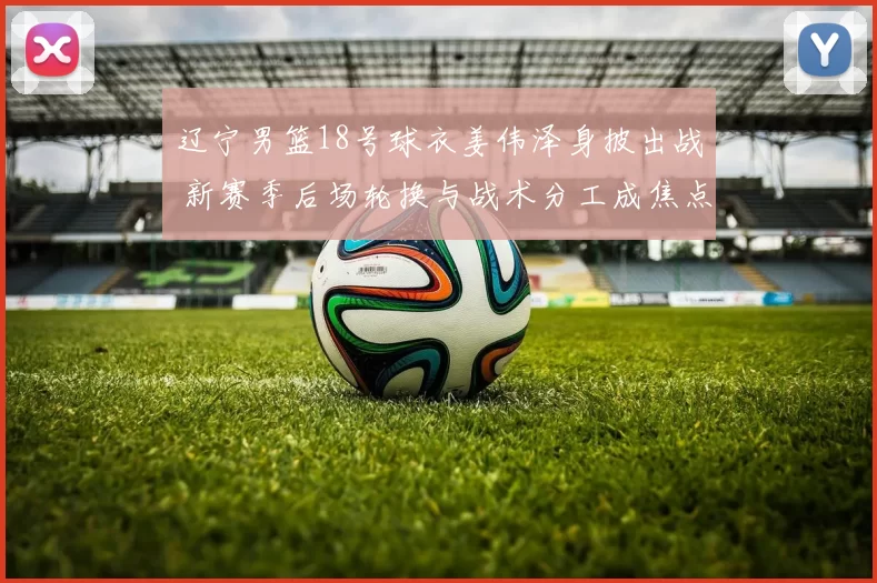 辽宁男篮18号球衣姜伟泽身披出战 新赛季后场轮换与战术分工成焦点