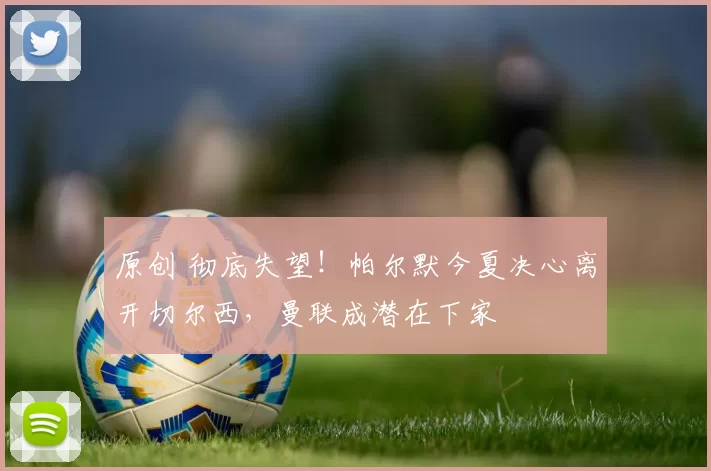 原创 彻底失望！帕尔默今夏决心离开切尔西，曼联成潜在下家