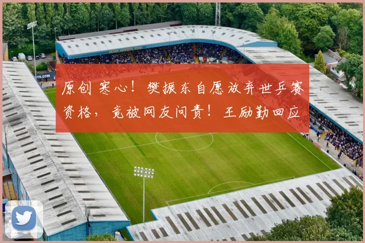 原创 寒心！樊振东自愿放弃世乒赛资格，竟被网友问责！王励勤回应暖心