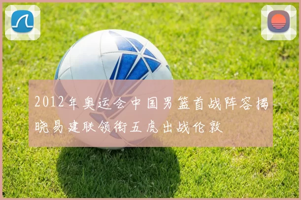 2012年奥运会中国男篮首战阵容揭晓易建联领衔五虎出战伦敦