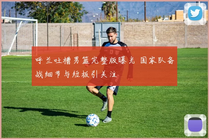 呼兰吐槽男篮完整版曝光 国家队备战细节与短板引关注