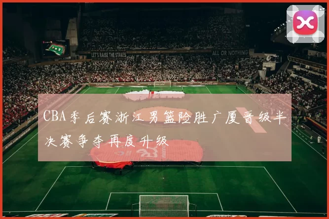 CBA季后赛浙江男篮险胜广厦晋级半决赛争夺再度升级