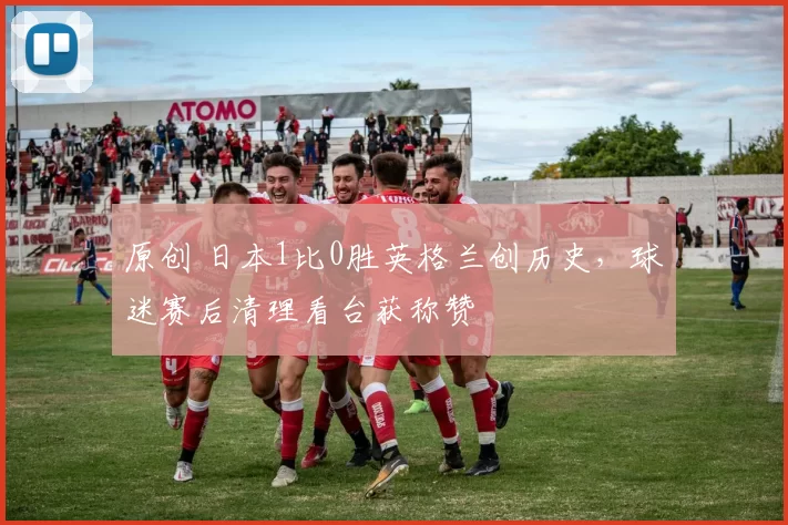 原创 日本1比0胜英格兰创历史，球迷赛后清理看台获称赞