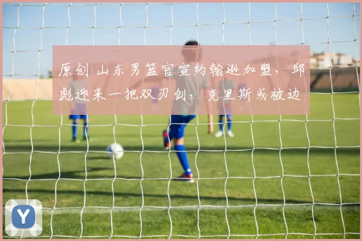 原创 山东男篮官宣约翰逊加盟，邱彪迎来一把双刃剑，克里斯或被边缘化