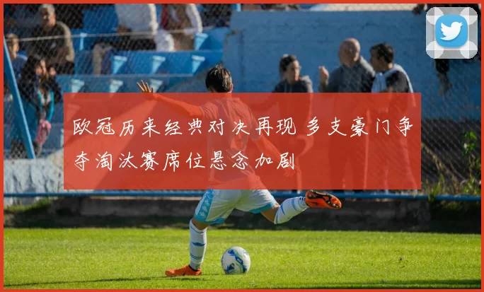 欧冠历来经典对决再现 多支豪门争夺淘汰赛席位悬念加剧