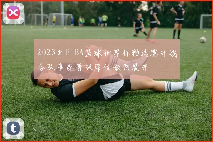 2023年FIBA篮球世界杯预选赛开战各队争夺晋级席位激烈展开