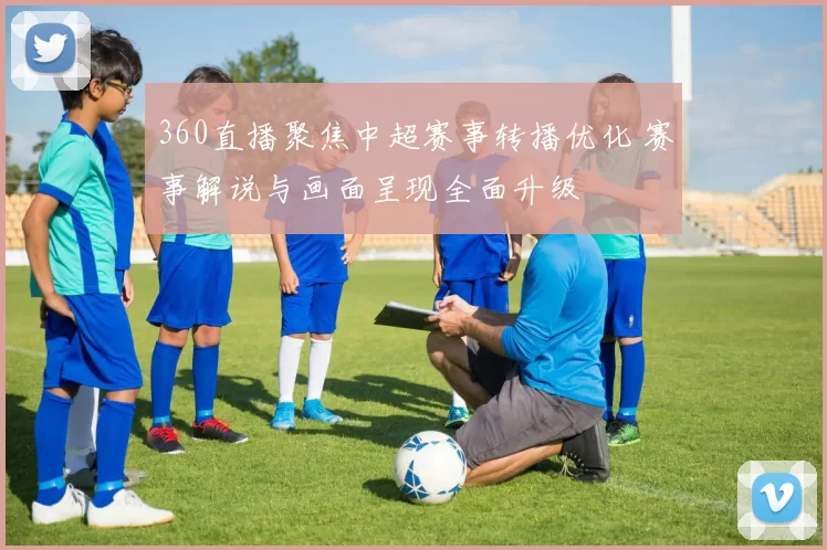 360直播聚焦中超赛事转播优化 赛事解说与画面呈现全面升级