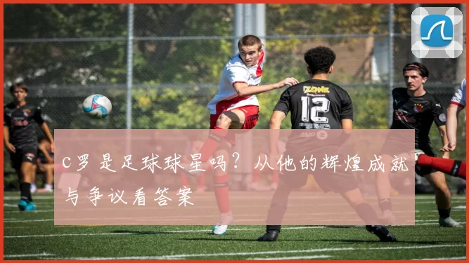 c罗是足球球星吗？从他的辉煌成就与争议看答案