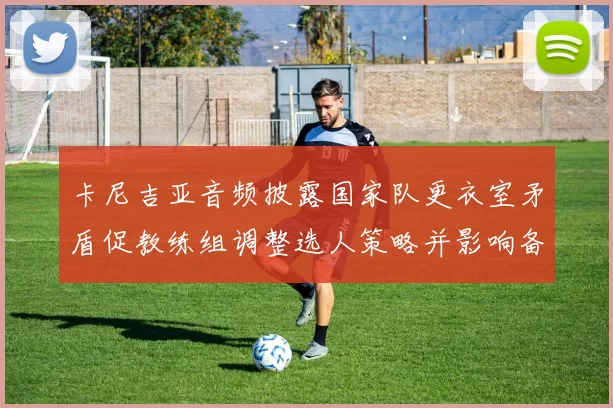 卡尼吉亚音频披露国家队更衣室矛盾促教练组调整选人策略并影响备战部署