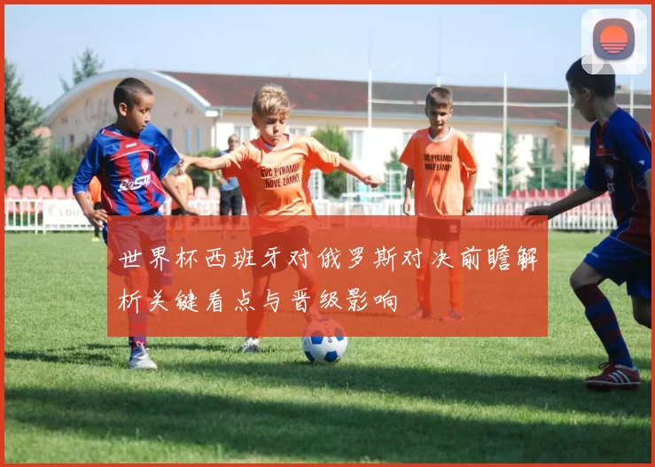 世界杯西班牙对俄罗斯对决前瞻解析关键看点与晋级影响