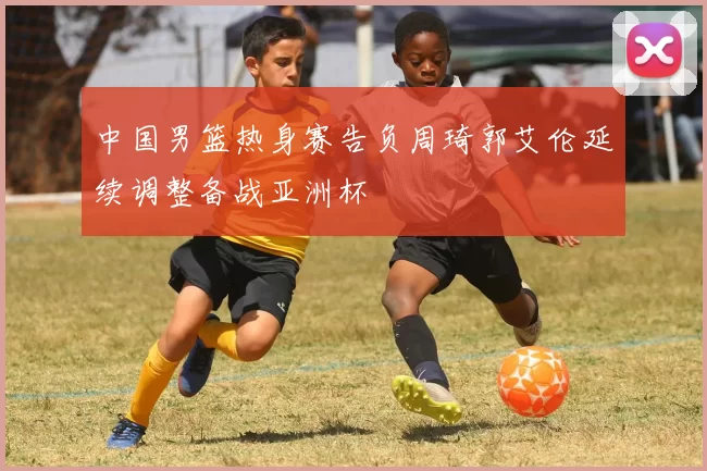 中国男篮热身赛告负周琦郭艾伦延续调整备战亚洲杯
