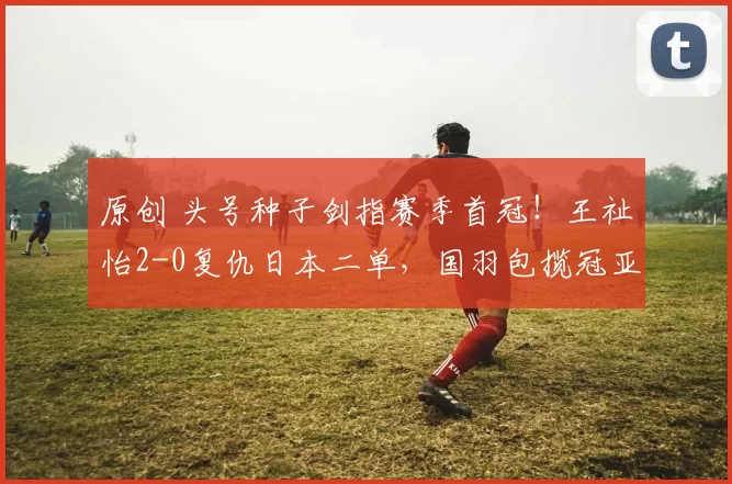 原创 头号种子剑指赛季首冠！王祉怡2-0复仇日本二单，国羽包揽冠亚军