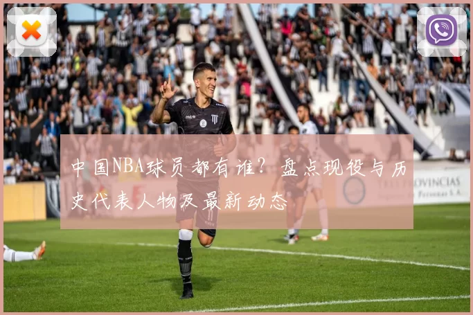 中国NBA球员都有谁？盘点现役与历史代表人物及最新动态