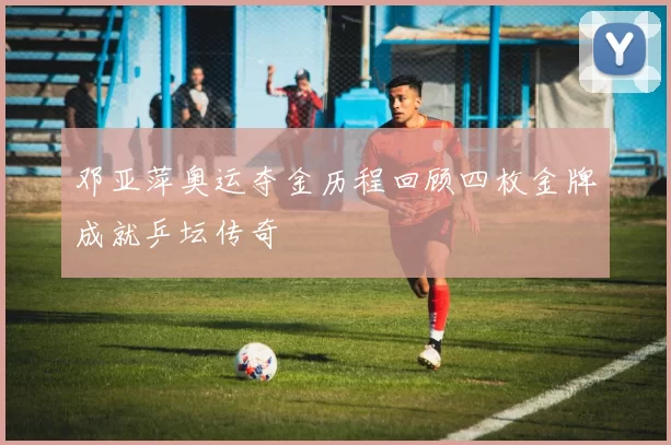 邓亚萍奥运夺金历程回顾四枚金牌成就乒坛传奇