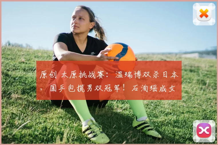 原创 太原挑战赛：温瑞博双杀日本，国乒包揽男双冠军！石洵瑶成女队独苗冲三冠！