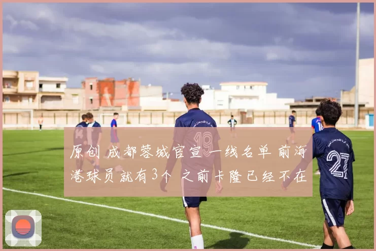 原创 成都蓉城官宣 一线名单 前海港球员就有3个 之前卡隆已经不在