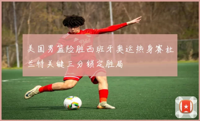 美国男篮险胜西班牙奥运热身赛杜兰特关键三分锁定胜局