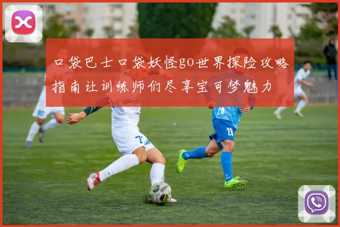 口袋巴士口袋妖怪go世界探险攻略指南让训练师们尽享宝可梦魅力