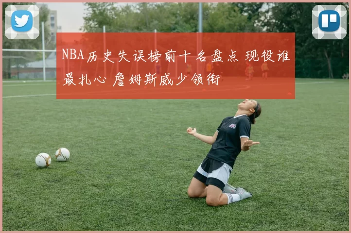NBA历史失误榜前十名盘点 现役谁最扎心 詹姆斯威少领衔