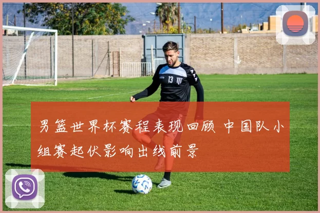 男篮世界杯赛程表现回顾 中国队小组赛起伏影响出线前景