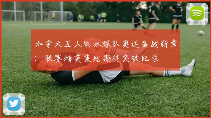 加拿大五人制冰球队奥运备战新章：联赛精英集结期待突破纪录