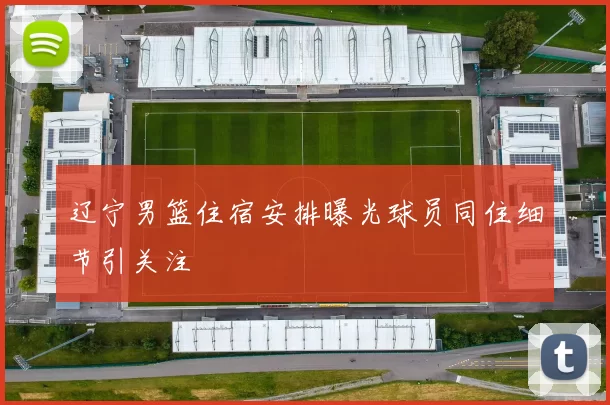 辽宁男篮住宿安排曝光球员同住细节引关注