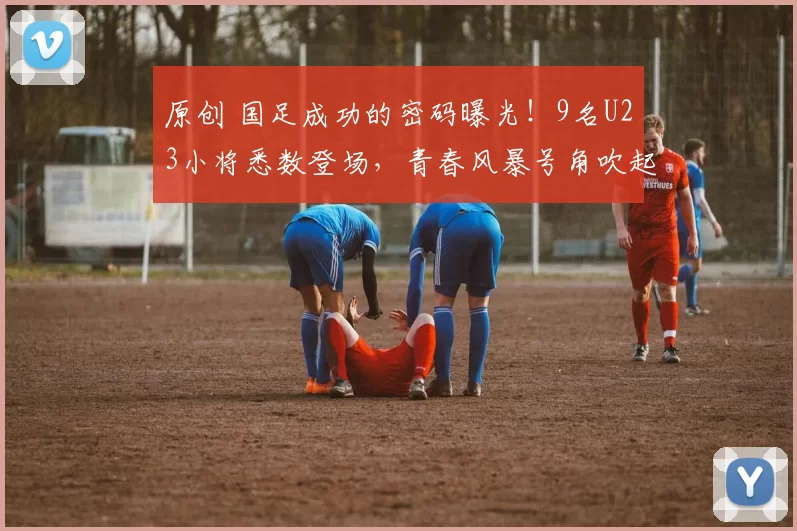 原创 国足成功的密码曝光！9名U23小将悉数登场，青春风暴号角吹起，世界杯指日可待！