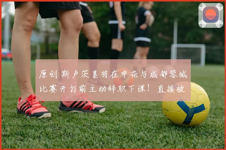 原创 斯卢茨基将在申花与成都蓉城比赛开打前主动辞职下课！直接被鲁能队高薪挖走，却被辟谣