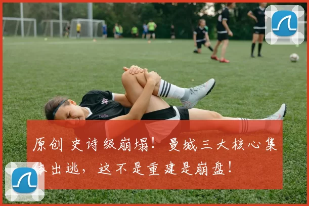 原创 史诗级崩塌！曼城三大核心集体出逃，这不是重建是崩盘！