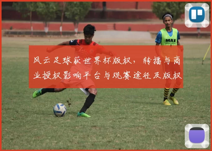 风云足球获世界杯版权，转播与商业授权影响平台与观赛途径及版权收入
