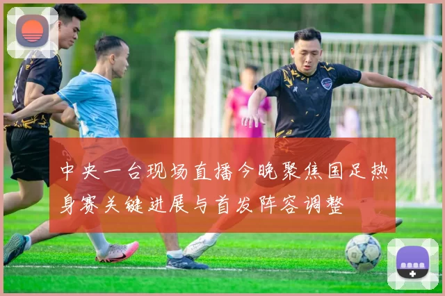 中央一台现场直播今晚聚焦国足热身赛关键进展与首发阵容调整