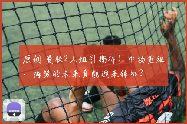 原创 曼联2人组引期待！中场重组，梅努的未来真能迎来转机？