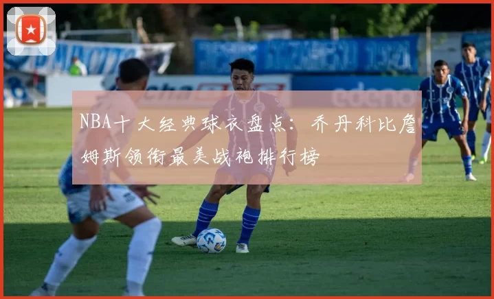 NBA十大经典球衣盘点：乔丹科比詹姆斯领衔最美战袍排行榜