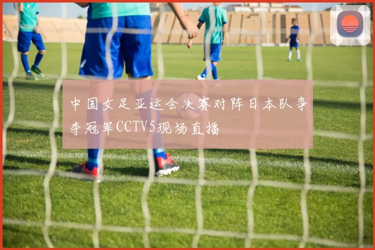 中国女足亚运会决赛对阵日本队争夺冠军CCTV5现场直播