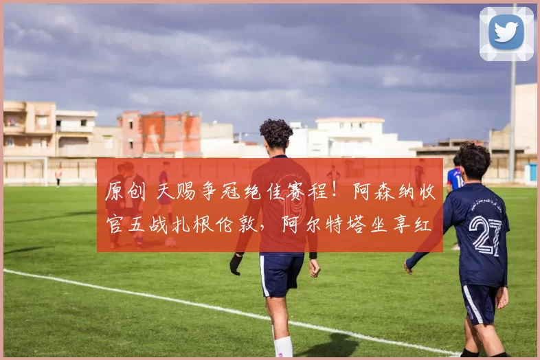 原创 天赐争冠绝佳赛程！阿森纳收官五战扎根伦敦，阿尔特塔坐享红利_