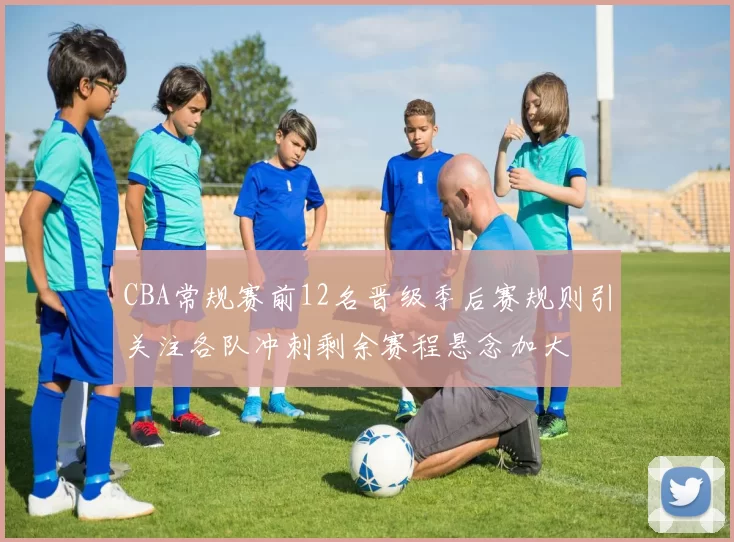 CBA常规赛前12名晋级季后赛规则引关注各队冲刺剩余赛程悬念加大