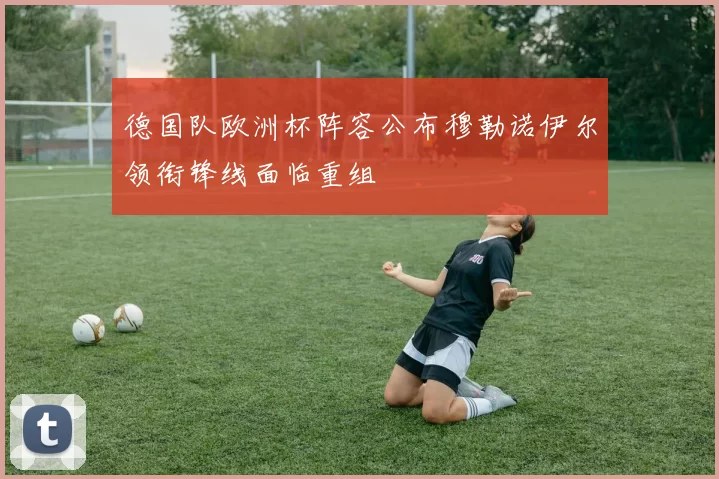 德国队欧洲杯阵容公布穆勒诺伊尔领衔锋线面临重组