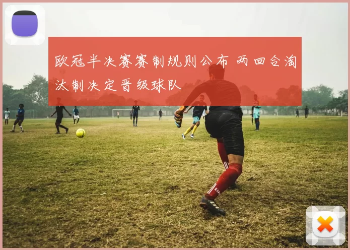 欧冠半决赛赛制规则公布 两回合淘汰制决定晋级球队