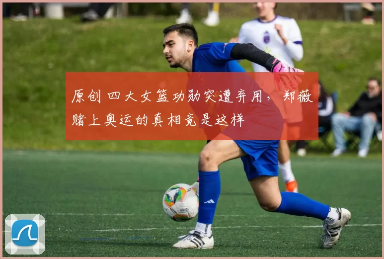 原创 四大女篮功勋突遭弃用，郑薇赌上奥运的真相竟是这样