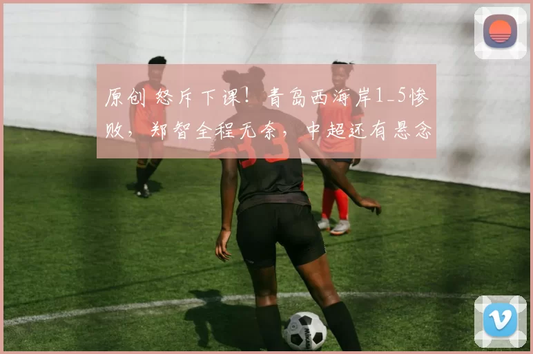 原创 怒斥下课！青岛西海岸1_5惨败，郑智全程无奈，中超还有悬念吗？