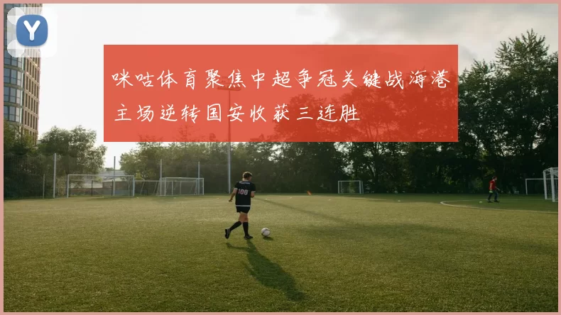 咪咕体育聚焦中超争冠关键战海港主场逆转国安收获三连胜