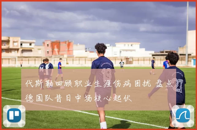代斯勒回顾职业生涯伤病困扰 盘点德国队昔日中场核心起伏