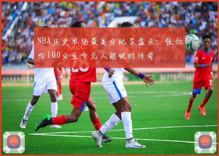 NBA历史单场最高分纪录盘点：张伯伦100分至今无人能破的传奇