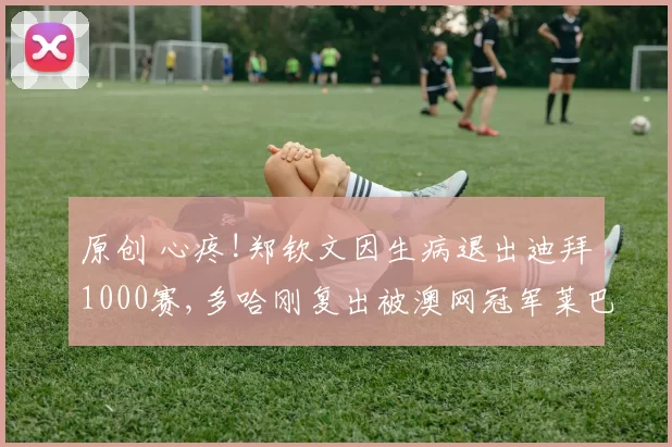 原创 心疼!郑钦文因生病退出迪拜1000赛,多哈刚复出被澳网冠军莱巴淘汰