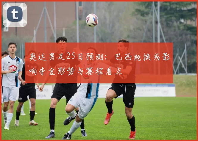 奥运男足25日预测：巴西轮换或影响夺金形势与赛程看点