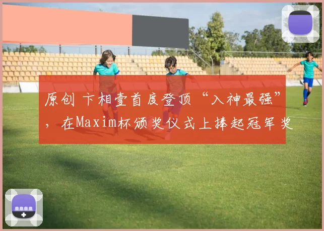 原创 卞相壹首度登顶“入神最强”，在Maxim杯颁奖仪式上捧起冠军奖杯