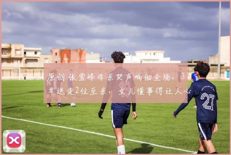 原创 张雪峰母亲哭声响彻全场，3年送走2位至亲，女儿懂事得让人心疼