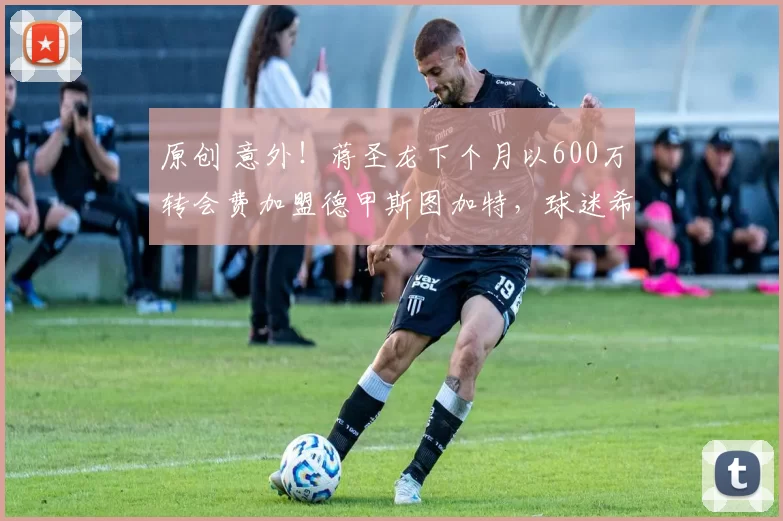 原创 意外！蒋圣龙下个月以600万转会费加盟德甲斯图加特，球迷希望这是真的