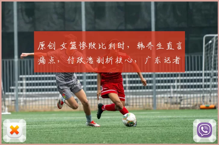 原创 女篮惨败比利时，韩乔生直言痛点，付政浩剖析核心，广东记者深刻反思